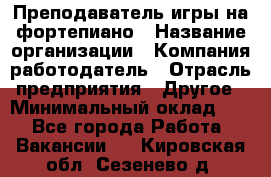 Преподаватель игры на фортепиано › Название организации ­ Компания-работодатель › Отрасль предприятия ­ Другое › Минимальный оклад ­ 1 - Все города Работа » Вакансии   . Кировская обл.,Сезенево д.